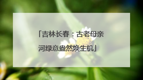 吉林长春:古老母亲河绿意盎然焕生机